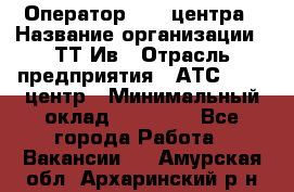 Оператор Call-центра › Название организации ­ ТТ-Ив › Отрасль предприятия ­ АТС, call-центр › Минимальный оклад ­ 20 000 - Все города Работа » Вакансии   . Амурская обл.,Архаринский р-н